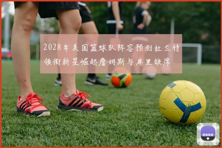 2028年美国篮球队阵容预测杜兰特领衔新星崛起詹姆斯与库里缺席